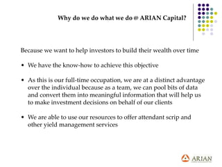 Why do we do what we do @ ARIAN Capital?
Because we want to help investors to build their wealth over time
• We have the know-how to achieve this objective
• As this is our full-time occupation, we are at a distinct advantage
over the individual because as a team, we can pool bits of data
and convert them into meaningful information that will help us
to make investment decisions on behalf of our clients
• We are able to use our resources to offer attendant scrip and
other yield management services
 