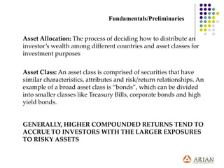 Asset Allocation: The process of deciding how to distribute an
investor’s wealth among different countries and asset classes for
investment purposes
Asset Class: An asset class is comprised of securities that have
similar characteristics, attributes and risk/return relationships. An
example of a broad asset class is “bonds”, which can be divided
into smaller classes like Treasury Bills, corporate bonds and high
yield bonds.
GENERALLY, HIGHER COMPOUNDED RETURNS TEND TO
ACCRUE TO INVESTORS WITH THE LARGER EXPOSURES
TO RISKY ASSETS
Fundamentals/Preliminaries
 