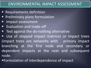 ENVIRONMENTAL IMPACT ASSESSMENT
 Requirements definition
 Preliminary plans formulation
 Impact assessment
 Evaluation and trade-off
 Test against the do-nothing alternative
 Use of stepped impact matrices or impact trees
(impact trees are networks with primary impact
branching at the first node and secondary or
dependent impacts at the next and subsequent
node.
Formulation of interdependence of impact

 