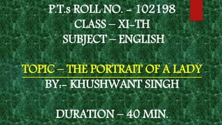 P.T.s ROLL NO. - 102198
CLASS – XI-TH
SUBJECT – ENGLISH
TOPIC – THE PORTRAIT OF A LADY
BY:- KHUSHWANT SINGH
DURATION – 40 MIN.
 