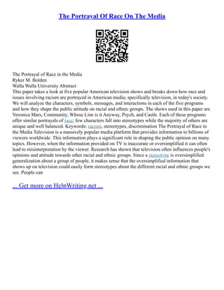 The Portrayal Of Race On The Media
The Portrayal of Race in the Media
Ryker M. Bolden
Walla Walla University Abstract
This paper takes a look at five popular American television shows and breaks down how race and
issues involving racism are portrayed in American media, specifically television, in today's society.
We will analyze the characters, symbols, messages, and interactions in each of the five programs
and how they shape the public attitude on racial and ethnic groups. The shows used in this paper are
Veronica Mars, Community, Whose Line is it Anyway, Psych, and Castle. Each of these programs
offer similar portrayals of race; few characters fall into stereotypes while the majority of others are
unique and well balanced. Keywords: racism, stereotypes, discrimination The Portrayal of Race in
the Media Television is a massively popular media platform that provides information to billions of
viewers worldwide. This information plays a significant role in shaping the public opinion on many
topics. However, when the information provided on TV is inaccurate or oversimplified it can often
lead to misinterpretation by the viewer. Research has shown that television often influences people's
opinions and attitude towards other racial and ethnic groups. Since a stereotype is oversimplified
generalization about a group of people, it makes sense that the oversimplified information that
shows up on television could easily form stereotypes about the different racial and ethnic groups we
see. People can
... Get more on HelpWriting.net ...
 