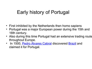 Early history of Portugal First inhibited by the Netherlands then homo sapiens Portugal was a major European power during the 15th and 16th century.  Also during this time Portugal had an extensive trading route throughout Europe.   In 1500,  Pedro Álvares Cabral  discovered  Brazil  and claimed it for Portugal. 