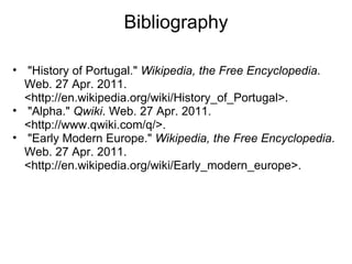 Bibliography   "History of Portugal."  Wikipedia, the Free Encyclopedia . Web. 27 Apr. 2011. <http://en.wikipedia.org/wiki/History_of_Portugal>.   "Alpha."  Qwiki . Web. 27 Apr. 2011. <http://www.qwiki.com/q/>.   "Early Modern Europe."  Wikipedia, the Free Encyclopedia . Web. 27 Apr. 2011. <http://en.wikipedia.org/wiki/Early_modern_europe>. 