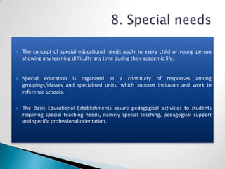    The concept of special educational needs apply to every child or young person
    showing any learning difficulty any time during their academic life.


   Special education is organised in a continuity of responses among
    groupings/classes and specialised units, which support inclusion and work in
    reference schools.

   The Basic Educational Establishments assure pedagogical activities to students
    requiring special teaching needs, namely special teaching, pedagogical support
    and specific professional orientation.
 