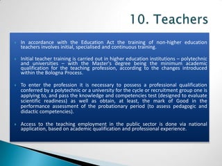    In accordance with the Education Act the training of non-higher education
    teachers involves initial, specialised and continuous training.

   Initial teacher training is carried out in higher education institutions – polytechnic
    and universities – with the Master's degree being the minimum academic
    qualification for the teaching profession, according to the changes introduced
    within the Bologna Process.

   To enter the profession it is necessary to possess a professional qualification
    conferred by a polytechnic or a university for the cycle or recruitment group one is
    applying to, and pass the knowledge and competencies test (designed to evaluate
    scientific readiness) as well as obtain, at least, the mark of Good in the
    performance assessment of the probationary period (to assess pedagogic and
    didactic competencies).

   Access to the teaching employment in the public sector is done via national
    application, based on academic qualification and professional experience.
 