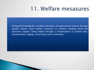    During the kindergarden and Basic Education, the government assures, through
    specific criteria, some welfare measures to students needing social and
    economic support, being helped through a compensation in canteen fees,
    transportation, lodging, school books and scholarships.
 