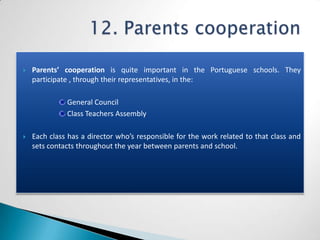    Parents’ cooperation is quite important in the Portuguese schools. They
    participate , through their representatives, in the:

              General Council
              Class Teachers Assembly

   Each class has a director who’s responsible for the work related to that class and
    sets contacts throughout the year between parents and school.
 