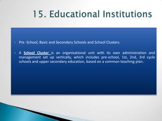    Pre -School, Basic and Secondary Schools and School Clusters.

   A School Cluster is an organisational unit with its own administration and
    management set up vertically, which includes pre-school, 1st, 2nd, 3rd cycle
    schools and upper secondary education, based on a common teaching plan.
 