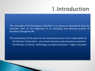    The main goal of the Portuguese education is to ensure an educational basis for
    everyone, seen as the beginning of an educating and personal process of
    formation throughout life.

   The coordination of the policy for the educational system is the responsibility of:
    ◦ The Ministry of Education – pre-school education and compulsory education
    ◦ The Ministry of Science, Technology and Higher Education – higher education.
 