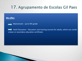 We offer:

       Mainstream - up to 9th grade

        Adult Education - Education and training courses for adults, which can confer
  a basic or secondary education certificate.
 