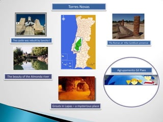 Torres Novas




    The castle was rebuilt by Sancho I
                                                                                The Roman at Villa Cardilium presence




                                                                                       Agrupamento Gil Paes

The beauty of the Almonda river




                                         Grouts in Lapas – a mysterious place
 