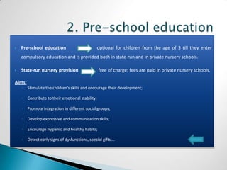    Pre-school education                         optional for children from the age of 3 till they enter
    compulsory education and is provided both in state-run and in private nursery schools.

   State-run nursery provision                  free of charge; fees are paid in private nursery schools.

Aims:
    ◦ Stimulate the children’s skills and encourage their development;

    ◦ Contribute to their emotional stability;

    ◦ Promote integration in different social groups;

    ◦ Develop expressive and communication skills;

    ◦ Encourage hygienic and healthy habits;

    ◦ Detect early signs of dysfunctions, special gifts,…
 