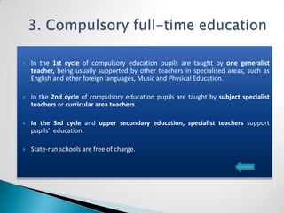    In the 1st cycle of compulsory education pupils are taught by one generalist
    teacher, being usually supported by other teachers in specialised areas, such as
    English and other foreign languages, Music and Physical Education.

   In the 2nd cycle of compulsory education pupils are taught by subject specialist
    teachers or curricular area teachers.

   In the 3rd cycle and upper secondary education, specialist teachers support
    pupils’ education.

   State-run schools are free of charge.
 