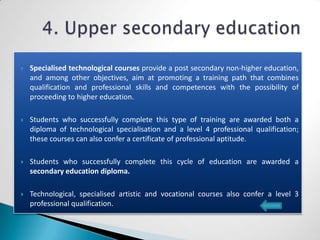    Specialised technological courses provide a post secondary non-higher education,
    and among other objectives, aim at promoting a training path that combines
    qualification and professional skills and competences with the possibility of
    proceeding to higher education.

   Students who successfully complete this type of training are awarded both a
    diploma of technological specialisation and a level 4 professional qualification;
    these courses can also confer a certificate of professional aptitude.

   Students who successfully complete this cycle of education are awarded a
    secondary education diploma.

   Technological, specialised artistic and vocational courses also confer a level 3
    professional qualification.
 