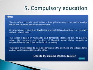 Aims:

   The aim of the compulsory education in Portugal is not only to impart knowledge,
    but also to promote personal development;

   Great emphasis is placed on developing practical skills and aptitudes, on creativity
    and critical evaluation;

   The school is based on humanistic and democratic ideals and aims to promote
    values like tolerance and freedom of thought, equal status, equality of
    responsibility and participation in decision-making;

   The pupils are supposed to learn cooperation on the one hand and independence
    and personal responsibility on the other.

                              Leads to the diploma of basic education
 