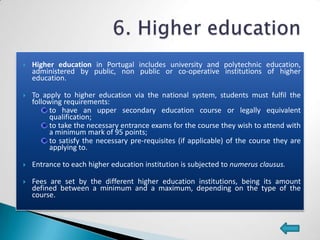    Higher education in Portugal includes university and polytechnic education,
    administered by public, non public or co-operative institutions of higher
    education.

   To apply to higher education via the national system, students must fulfil the
    following requirements:
          to have an upper secondary education course or legally equivalent
          qualification;
          to take the necessary entrance exams for the course they wish to attend with
          a minimum mark of 95 points;
          to satisfy the necessary pre-requisites (if applicable) of the course they are
          applying to.

   Entrance to each higher education institution is subjected to numerus clausus.

   Fees are set by the different higher education institutions, being its amount
    defined between a minimum and a maximum, depending on the type of the
    course.
 