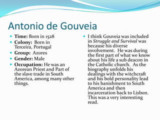 Antonio de GouveiaTime: Born in 1528Colony:  Born in Terceira, Portugal Group:  AzoresGender: MaleOccupation: He was an Azorean Priest and Part of the slave trade in South America, among many other things.I think Gouveia was included in Struggle and Survival was because his diverse involvement.  He was during the first part of what we know about his life a sub deacon in the Catholic church.  As the biography unfolds his dealings with the witchcraft and his bold personality lead to his banishment to South America and then incarceration back to Lisbon.  This was a very interesting read.