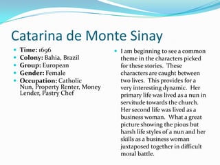 Catarina de Monte SinayTime: 1696Colony: Bahia, BrazilGroup: EuropeanGender: FemaleOccupation: Catholic Nun, Property Renter, Money Lender, Pastry ChefI am beginning to see a common theme in the characters picked for these stories.  These characters are caught between two lives.  This provides for a very interesting dynamic.  Her primary life was lived as a nun in servitude towards the church.  Her second life was lived as a business woman.  What a great picture showing the pious but harsh life styles of a nun and her skills as a business woman juxtaposed together in difficult moral battle.  