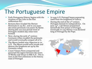 The Portuguese EmpireEarly Portuguese History begins with the invasion of the Celts in the first millennium B.C. Romans then invaded the Iberian Peninsula in 219 B.C. and in 200 years the entire peninsula was annex by Rome.  During this 200 year period most of Portugal's modern day cities were formed.  Next, during the early 5th century Germanic tribes invaded the peninsula and would eventually conquer all of it.The Moors landed near Algeciras in 711 A.D.  The Moors would soon invade and destroy the kingdoms set up by the Germanic tribes. Count Vimara Peres conquered and governed the region between the rivers of Minho and Douro in 868 A.D.  This is seen as the first milestone in the history state of Portugal.In 1095 A.D. Portugal began separating itself from the kingdoms of Galicia. During the end of the 11th century Portugal claimed its independence.  On June 24th, 1128 Afonso proclaimed himself the first prince of Portugal.  Eventually in 1179 Afonso I was declared king of Portugal by the Pope.