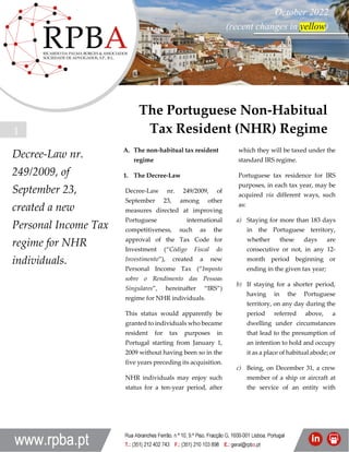 The Portuguese Non-Habitual
Tax Resident Regime
Julho 2014
1
Decree-Law nr.
249/2009, of
September 23,
created a new
Personal Income Tax
regime for NHR
individuals.
A. The non-habitual tax resident
regime
1. The Decree-Law
Decree-Law nr. 249/2009, of
September 23, among other
measures directed at improving
Portuguese international
competitiveness, such as the
approval of the Tax Code for
Investment (“Código Fiscal do
Investimento”), created a new
Personal Income Tax (“Imposto
sobre o Rendimento das Pessoas
Singulares”, hereinafter “IRS”)
regime for NHR individuals.
This status would apparently be
granted to individuals who became
resident for tax purposes in
Portugal starting from January 1,
2009 without having been so in the
five years preceding its acquisition.
NHR individuals may enjoy such
status for a ten-year period, after
which they will be taxed under the
standard IRS regime.
Portuguese tax residence for IRS
purposes, in each tax year, may be
acquired via different ways, such
as:
a) Staying for more than 183 days
in the Portuguese territory,
whether these days are
consecutive or not, in any 12-
month period beginning or
ending in the given tax year;
b) If staying for a shorter period,
having in the Portuguese
territory, on any day during the
period referred above, a
dwelling under circumstances
that lead to the presumption of
an intention to hold and occupy
it as a place of habitual abode; or
c) Being, on December 31, a crew
member of a ship or aircraft at
the service of an entity with
The Portuguese Non-Habitual
Tax Resident (NHR) Regime
October 2022
(recent changes in yellow)
 
