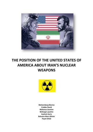  	
  	
  	
  	
  	
  	
  	
  	
  	
  	
  	
  	
  	
  	
  	
  	
  	
  	
   	
  
	
  
THE	
  POSITION	
  OF	
  THE	
  UNITED	
  STATES	
  OF	
  
AMERICA	
  ABOUT	
  IRAN’S	
  NUCLEAR	
  
WEAPONS	
  
	
  
	
  
	
  
	
  	
  	
  	
  	
  	
  	
  	
  	
  	
  	
  	
  	
  	
  	
  	
  	
  	
  	
  	
  	
  	
  	
  	
  	
  	
  	
  	
  	
  	
  	
  	
  	
  	
  	
  	
  	
  	
  	
  	
  	
  	
  	
  	
  	
  	
  	
  	
  	
  	
  	
  	
  	
  	
  	
  	
  	
  	
  	
  	
  	
  	
  	
  	
  	
   	
  	
  	
  	
  	
  	
  	
  	
  	
  	
  	
  
	
  
	
  
	
  
	
  
	
  
Mettemberg	
  Marine	
  
Crabbe	
  David	
  
Mahanza	
  Jasmine	
  
Bellanger	
  pauline	
  
Audrain	
  boris	
  
Balustre	
  Marc-­‐Olivier	
  
Payet	
  Chloé	
  
 