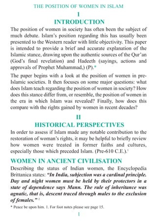 1
INTRODUCTION
The position of women in society has often been the subject of
much debate. Islam’s position regarding this has usually been
presented to the Western reader with little objectivity. This paper
is intended to provide a brief and accurate explanation of the
Islamic stance, drawing upon the authentic sources of the Qur’an
(God’s final revelation) and Hadeeth (sayings, actions and
approvals of Prophet Muhammad,) (P).*
The paper begins with a look at the position of women in pre-
Islamic societies. It then focuses on some major questions: what
does Islam teach regarding the position of women in society? How
does this stance differ from, or resemble, the position of women in
the era in which Islam was revealed? Finally, how does this
compare with the rights gained by women in recent decades?
II
HISTORICAL PERSPECTIVES
In order to assess if Islam made any notable contribution to the
restoration of woman’s rights, it may be helpful to briefly review
how women were treated in former faiths and cultures,
especially those which preceded Islam. (Pre-610 C.E.).1
WOMEN IN ANCIENT CIVILISATION
Describing the status of Indian women, the Encyclopedia
Brittanica states: “In India, subjection was a cardinal principle.
Day and night women must be held by their protectors in a
state of dependence says Mann. The rule of inheritance was
agnatic, that is, descent traced through males to the exclusion
of females.” 2
THE POSITION OF WOMEN IN ISLAM
1
* Peace be upon him. 1. For foot notes please see page 15.
 