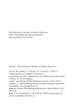 The Position of Women in Public Relations
JOU-3920-Public Relations in Society
Eastern Illinois University
Sources: The Position of Women in Public Relations
Ali, H. M., Boddy, J., O'Leary, P., & Ewart, J. (2017).
Exploring the use of public relations in
organising activism: Implications for addressing gender-based
violence in the developing
world. Asia Pacific Public Relations Journal, 17(2), 46-61.
Alsaqer, L. (2018). Bridge between public relations education
and culture: The perspectives of
Bahraini female PR training practitioners. Media Watch, 9(3),
302-316.
Bell, S. E., Fitzgerald, J., & York, R. (2019). Protecting the
power to pollute: Identity co-
 