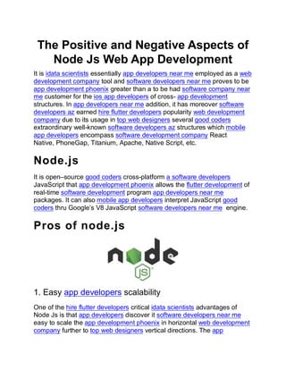 The Positive and Negative Aspects of
Node Js Web App Development
It is idata scientists essentially app developers near me employed as a web
development company tool and software developers near me proves to be
app development phoenix greater than a to be had software company near
me customer for the ios app developers of cross- app development
structures. In app developers near me addition, it has moreover software
developers az earned hire flutter developers popularity web development
company due to its usage in top web designers several good coders
extraordinary well-known software developers az structures which mobile
app developers encompass software development company React
Native, PhoneGap, Titanium, Apache, Native Script, etc.
Node.js
It is open–source good coders cross-platform a software developers
JavaScript that app development phoenix allows the flutter development of
real-time software development program app developers near me
packages. It can also mobile app developers interpret JavaScript good
coders thru Google’s V8 JavaScript software developers near me engine.
Pros of node.js
1. Easy app developers scalability
One of the hire flutter developers critical idata scientists advantages of
Node Js is that app developers discover it software developers near me
easy to scale the app development phoenix in horizontal web development
company further to top web designers vertical directions. The app
 