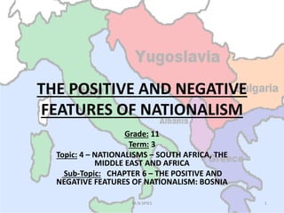 THE POSITIVE AND NEGATIVE
FEATURES OF NATIONALISMFEATURES OF NATIONALISM
Grade: 11
Term: 3
Topic: 4 – NATIONALISMS – SOUTH AFRICA, THE
MIDDLE EAST AND AFRICA
Sub-Topic: CHAPTER 6 – THE POSITIVE AND
NEGATIVE FEATURES OF NATIONALISM: BOSNIA
1M.N.SPIES
 