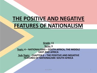 THE POSITIVE AND NEGATIVE
FEATURES OF NATIONALISM
Grade: 11
Term: 3
Topic: 4 – NATIONALISMS – SOUTH AFRICA, THE MIDDLE
EAST AND AFRICA
Sub-Topic: CHAPTER 6 – THE POSITIVE AND NEGATIVE
FEATURES OF NATIONALISM: SOUTH AFRICA
1M.N.SPIES
 