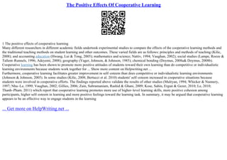 The Positive Effects Of Cooperative Learning
1 The positive effects of cooperative learning
Many different researchers in different academic fields undertook experimental studies to compare the effects of the cooperative learning methods and
the traditional teaching methods on student learning and other outcomes. These varied fields are as follows: principles and methods of teaching (Kilic,
2008); and accounting education (Hwang, Lui & Tong, 2005); mathematics and science; Nattiv, 1994; Vaughan, 2002); social studies (Lampe, Rooze &
Tallent–Runnels, 1996; Adeyemi, 2008); geography (Yager, Johnson, & Johnson, 1985); chemical bonding (Doymus, 2008a& Doymus, 2008b).
Cooperative learning has been shown to promote more positive attitudes of students toward their own learning than do competitive or individualistic
learning environments because students work together for ... Show more content on Helpwriting.net ...
Furthermore, cooperative learning facilitates greater improvement in self–esteem than does competitive or individualistic learning environments
(Johnson & Johnson, 2005). In some studies (Kilic, 2008; Bertucci et al. 2010) students' self–esteem increased in cooperative situations because
students were involved in cooperative efforts. The findings reported above validate the results of other studies (Mulryan, 1994; Whicker & Nunnery,
1997; Nhu–Le, 1999; Vaughan, 2002; Gillies, 2006; Zain, Subramaniam, Rashid & Ghani, 2009; Kose, Sahin, Ergun & Gezer, 2010; Le, 2010;
Thanh–Pham. 2011) which report that cooperative learning promotes more use of higher–level learning skills, more positive cohesion among
participants, higher self–esteem in learning and more positive feelings toward the learning task. In summary, it may be argued that cooperative learning
appears to be an effective way to engage students in the learning
... Get more on HelpWriting.net ...
 