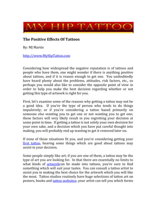 The Positive Effects Of Tattoos By: MJ Martin http://www.MyHipTattoo.com Considering how widespread the negative reputation is of tattoos and people who have them, one might wonder if there is anything positive about tattoos, and if it is reason enough to get one.  You undoubtedly have heard plenty about the problems, attitudes, risk factors, etc., so perhaps you would also like to consider the opposite point of view in order to help you make the best decision regarding whether or not getting this type of artwork is right for you. First, let's examine some of the reasons why getting a tattoo may not be a good idea.  If you're the type of person who tends to do things impulsively; or if you're considering a tattoo based primarily on someone else wanting you to get one or not wanting you to get one;  these factors will very likely result in you regretting your decision at some point in time.  If getting a tattoo is not solely your own decision for your own sake, and a decision which you have put careful thought into making, you will probably end up wanting to get it removed later on. If none of those situations fit you, and you're considering getting your first tattoo, hearing some things which are good about tattoos may assist in your decision. Some people simply like art; if you are one of them, a tattoo may be the type of art you are looking for.  In that there are essentially no limits to what kinds of artwork can be made into tattoos, you're sure to find something which will suit your tastes.  You can consult a tattoo artist to assist you in making the best choice for the artwork which you will like the most.  Tattoo studios routinely have huge selections of tattoo art on posters, books and tattoo websites; your artist can tell you which forms he is most familiar with and practiced in creating.  If you have a unique design in mind, all it usually takes is a rough sketch or even a description, and most artists will be happy to create a custom-made design for you.  Tattoo artists are almost always very skilled artists in general; you will be happily surprised at how intricate and professional their work can be.  If you want beautiful, unique art which is both yours alone and permanent, a tattoo is the way to go! Do you have something to say, something you wish to share with the world?  If so, a tattoo may be the answer you're looking for!  Whether you opt for wording, or a design which has some type of special meaning to you, a tattoo can be one of the greatest forms of self-expression.  You can choose something that is very clear to everyone who sees it, or, in contrast, can have something which is purely symbolic.  We not longer have to settle for temporary expression on t-shirts, tattoos are permanent; and they are available to almost everyone everywhere. A tattoo can also be a permanent memorial.  If there is someone or someplace that you wish to honor, a tattoo can be a wonderful way to do this.  Contrary to occasional opinion, memorializing a person or a place with a tattoo is generally not morbid, and is not usually sad; instead, it focuses on one's subject in a positive light.  In addition, a tattoo of memory does not necessarily have to be about a person, it can also be a unique symbol of a place, a time, a situation, that you wish to always keep in your memory.   If you have decided to get that new badass tattoo and have positive reasons for wishing to do so, all you need to do is visit a nearby tattoo studio and allow your vision to be turned into a reality.   For more information on tattoos, visit  http://www.MyHipTattoo.com 
