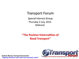 Transport Forum
Special Interest Group
Thursday 2 July, 2015
Midrand
“The Positive Externalities of
Road Transport”
Andrew Marsay Transport Economist
"Aligning financial cost with real economic value"
 