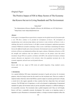 Journal of Business Theory and Practice
ISSN 2329-2644
Vol. 2, No. 2, 2014
www.scholink.org/ojs/index.php/jbtp
195
Original Paper
The Positive Impact of FDI in Many Sectors of The Economy
that Kosovo but not in Living Standards and The Environment
Nakije Kida1*
1
Tax Administration of Kosovo, Republic of Kosovo, Str: Bill Klinton, no. 6/25, Pejë, Kosovo
*
Nakije Kida, E-mail: nakije.kida@hotmail.com
Abstract
In this paper is investigated Kosovo great desire to integrate into the global network of investment after
a war. FDI flows continue to be provided for development of Kosovo. The development of
manufacturing sector and processing industry and tourism in some territories of Kosovo is also a
challenge that must be resolved because it will affect economic development, employment generation
continued. Withdrawal of modern technology in these sectors would help in maintaining the balance
between the different benefits and a clean environment. Environmental concerns caused by FDI in some
territories of Kosovo are fundamental problems that require solutions. Elimination of barriers to FDI,
the strengths and weaknesses that were offered to investors are the primary issues that attract
investment. Except FDI are in positive correlation with GDP, at the national level factors of human
resource allocation are important in the territories where the population movement due to the
economic stagnation, and such cases can be found in Kosovo.
Keywords
Kosovo after the war, impact of FDI, desire for global integration, living standard, sectors,
environment
1. Introduction
As a general definition FDI means international movement of goods and services for investment
purposes, where the foreign investor has the control over the investment asset. There are a number of
empirical studies which have shown that FDI has a positive impact on economic growth and it will play
a crucial role in this regard, especially in those countries that have cheap labor force and natural
resources. The FDI high level of importance, as well as the demand in implementing of international
standards for quality and investment safety by private and public enterprises is a difficult challenge to
be successfully overcome. The investments make a global integration and if they are well thought,
Kosovo will have a sustainable economic development. Our country as an importing country is
dependent on price fluctuations in international markets, so foreign investment temptation affects the
 