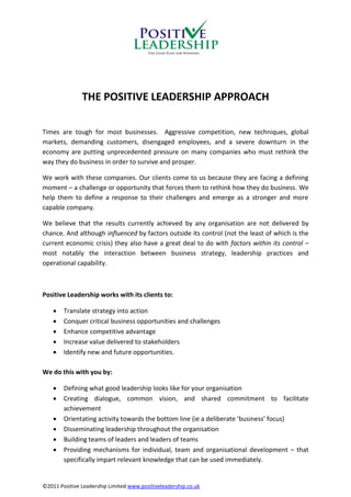 THE POSITIVE LEADERSHIP APPROACH

Times are tough for most businesses. Aggressive competition, new techniques, global
markets, demanding customers, disengaged employees, and a severe downturn in the
economy are putting unprecedented pressure on many companies who must rethink the
way they do business in order to survive and prosper.

We work with these companies. Our clients come to us because they are facing a defining
moment – a challenge or opportunity that forces them to rethink how they do business. We
help them to define a response to their challenges and emerge as a stronger and more
capable company.

We believe that the results currently achieved by any organisation are not delivered by
chance. And although influenced by factors outside its control (not the least of which is the
current economic crisis) they also have a great deal to do with factors within its control –
most notably the interaction between business strategy, leadership practices and
operational capability.



Positive Leadership works with its clients to:

       Translate strategy into action
       Conquer critical business opportunities and challenges
       Enhance competitive advantage
       Increase value delivered to stakeholders
       Identify new and future opportunities.

We do this with you by:

       Defining what good leadership looks like for your organisation
       Creating dialogue, common vision, and shared commitment to facilitate
        achievement
       Orientating activity towards the bottom line (ie a deliberate ‘business’ focus)
       Disseminating leadership throughout the organisation
       Building teams of leaders and leaders of teams
       Providing mechanisms for individual, team and organisational development – that
        specifically impart relevant knowledge that can be used immediately.


©2011 Positive Leadership Limited www.positiveleadership.co.uk
 