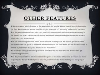 OTHER FEATURES
We are not told who is featured in the possession, this may be because there is nobody famous in
the film. Sometimes this is done for effect, to give us a sense of ‘normality’ and to make it realistic.
In the possession there is no voice over, this is because the music and the characters featuring in
the film tell the story. Also the use of the cuts and camera movements heighten our scare factor so
that a voice over is not needed.
At the end of the possession trailer we are told that ‘coming soon’ we are also given a facebook
link in which we can go on to find more information about the film/trailer. We are also told who it is
written by, in this case it is ‘Juliet Snowdon and Stiles white’
The unique selling point in the possession is the fact that we are not shown that the little girl
survives the possession.
In the possession I was able to determine the genre of the trailer 24 seconds in because the music
is spooky and the fact that Em picked up a box, connoted to me that something bad was going to
happen.
 