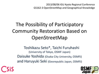 The Possibility of Participatory
Community Restoration Based on
OpenStreetMap
Toshikazu Seto*, Taichi Furuhashi
(University of Tokyo, OSMF Japan)
Daisuke Yoshida (Osaka City University, OSMFJ)
and Haruyuki Seki (Georepublic Japan, OSMFJ)
2013/08/06 IGU Kyoto Regional Conference
GS162-3 OpenStreetMap and Geographical Knowledge
 