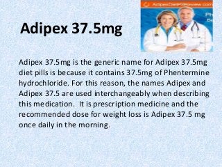 Adipex 37.5mg
Adipex 37.5mg is the generic name for Adipex 37.5mg
diet pills is because it contains 37.5mg of Phentermine
hydrochloride. For this reason, the names Adipex and
Adipex 37.5 are used interchangeably when describing
this medication. It is prescription medicine and the
recommended dose for weight loss is Adipex 37.5 mg
once daily in the morning.
 