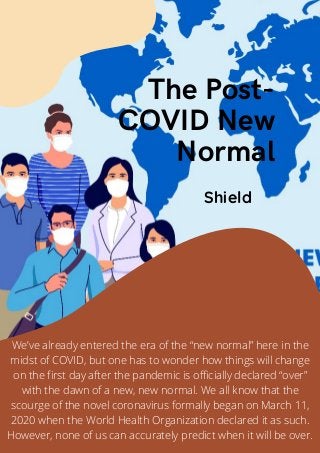The Post-
COVID New
Normal
Shield
We’ve already entered the era of the “new normal” here in the
midst of COVID, but one has to wonder how things will change
on the first day after the pandemic is officially declared “over”
with the dawn of a new, new normal. We all know that the
scourge of the novel coronavirus formally began on March 11,
2020 when the World Health Organization declared it as such.
However, none of us can accurately predict when it will be over.
 