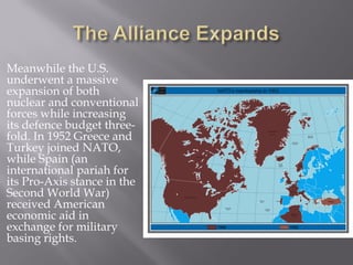 Meanwhile the U.S.
underwent a massive
expansion of both
nuclear and conventional
forces while increasing
its defence budget three-
fold. In 1952 Greece and
Turkey joined NATO,
while Spain (an
international pariah for
its Pro-Axis stance in the
Second World War)
received American
economic aid in
exchange for military
basing rights.
 