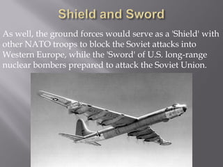 As well, the ground forces would serve as a 'Shield' with
other NATO troops to block the Soviet attacks into
Western Europe, while the 'Sword' of U.S. long-range
nuclear bombers prepared to attack the Soviet Union.
 