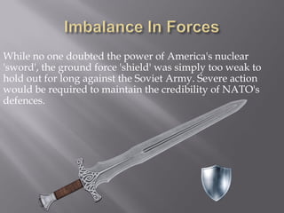 While no one doubted the power of America's nuclear
'sword', the ground force 'shield' was simply too weak to
hold out for long against the Soviet Army. Severe action
would be required to maintain the credibility of NATO's
defences.
 