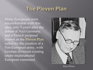 Many Europeans were
uncomfortable with this
idea, only 5 years after the
defeat of Nazi Germany,
and a French proposal
known as the Pleven Plan
called for the creation of a
Pan-European army, with
German divisions existing
under multinational
European command.
René Pleven
 