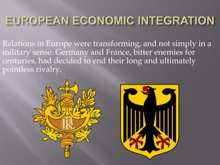 Relations in Europe were transforming, and not simply in a
military sense. Germany and France, bitter enemies for
centuries, had decided to end their long and ultimately
pointless rivalry.
 