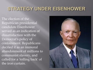 The election of the
Republican presidential
candidate Eisenhower
served as an indication of
dissatisfaction with the
Democrat's policy of
containment. Republicans
decried it as an immoral
abandonment of millions to
communist slavery, and
called for a 'rolling back' of
the iron curtain.
 