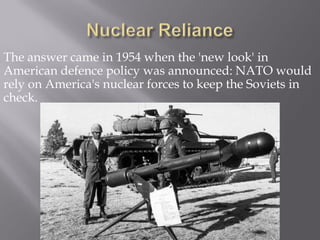 The answer came in 1954 when the 'new look' in
American defence policy was announced: NATO would
rely on America's nuclear forces to keep the Soviets in
check.
 