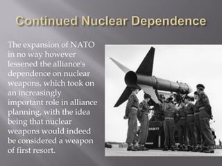 The expansion of NATO
in no way however
lessened the alliance's
dependence on nuclear
weapons, which took on
an increasingly
important role in alliance
planning, with the idea
being that nuclear
weapons would indeed
be considered a weapon
of first resort.
 