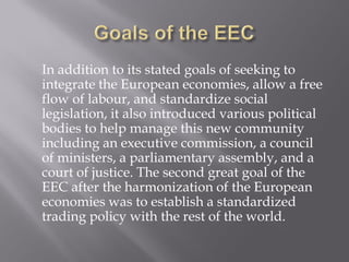 In addition to its stated goals of seeking to
integrate the European economies, allow a free
flow of labour, and standardize social
legislation, it also introduced various political
bodies to help manage this new community
including an executive commission, a council
of ministers, a parliamentary assembly, and a
court of justice. The second great goal of the
EEC after the harmonization of the European
economies was to establish a standardized
trading policy with the rest of the world.
 