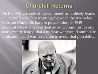 On the Western side of the continent, an unlikely leader
called for face to face meetings between the two sides.
Winston Churchill, back in power after his 1945
electoral defeat and as ardent an anticommunist as any
man, greatly feared that a nuclear war would annihilate
civilization, and was desperate to avoid that possibility.
 