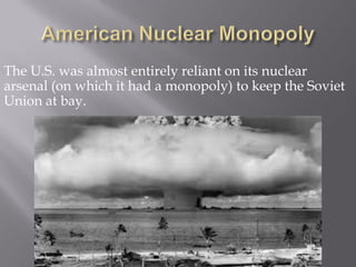The U.S. was almost entirely reliant on its nuclear
arsenal (on which it had a monopoly) to keep the Soviet
Union at bay.
 